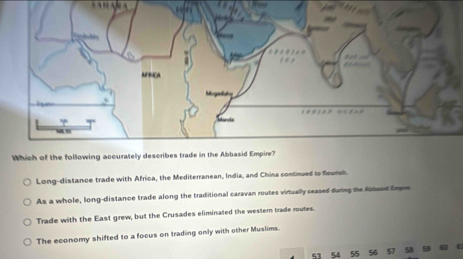 Long-distance trade with Africa, the Mediterranean, India, and China continued to flouton
As a whole, long-distance trade along the traditional caravan routes virtually ceased during the fatead Empim
Trade with the East grew, but the Crusades eliminated the western trade routes.
The economy shifted to a focus on trading only with other Muslims.
53 54 55 56 57 58