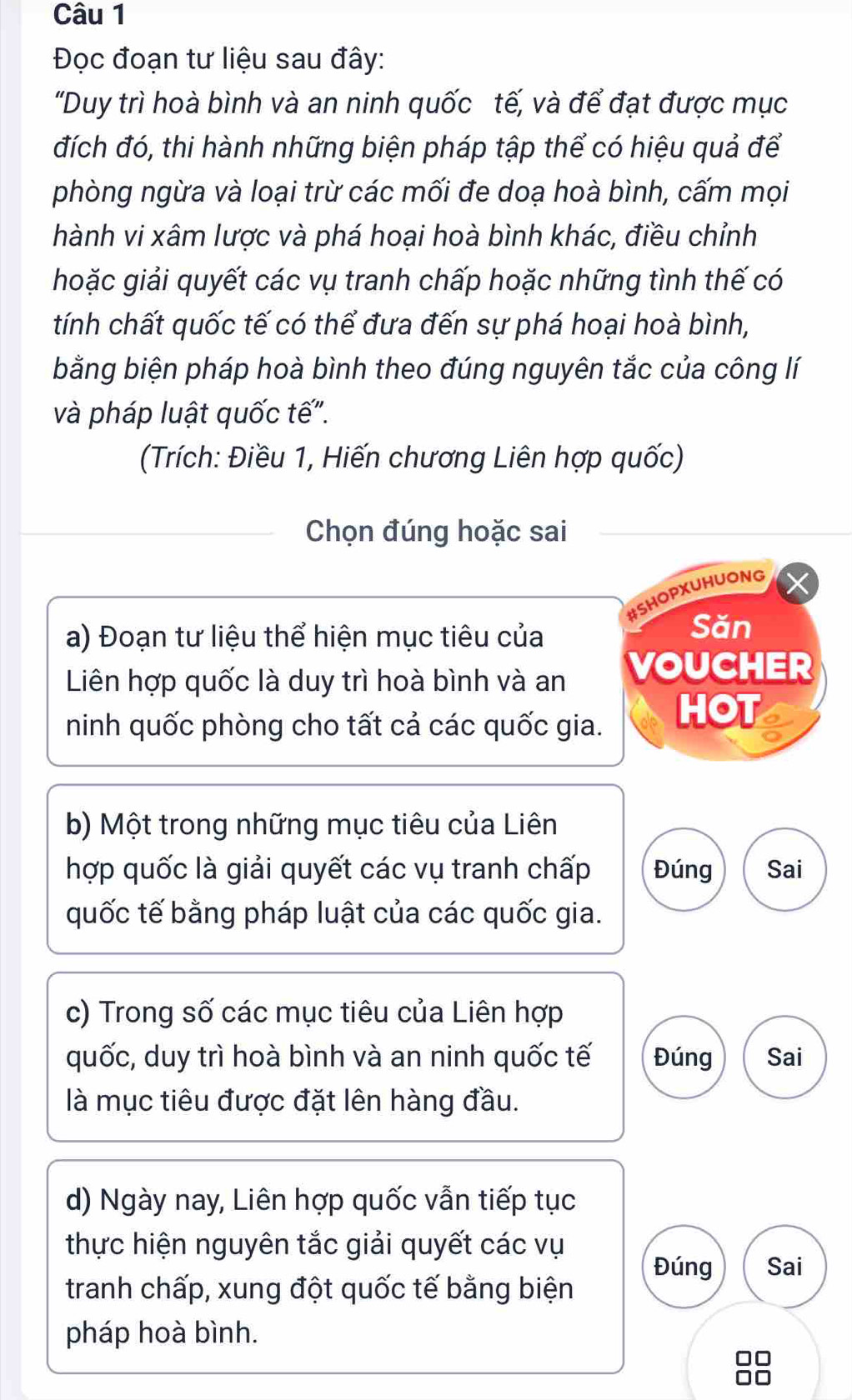 Đọc đoạn tư liệu sau đây: 
"Duy trì hoà bình và an ninh quốc tế, và để đạt được mục 
đích đó, thi hành những biện pháp tập thể có hiệu quả để 
phòng ngừa và loại trừ các mối đe doạ hoà bình, cấm mọi 
hành vi xâm lược và phá hoại hoà bình khác, điều chỉnh 
hoặc giải quyết các vụ tranh chấp hoặc những tình thế có 
tính chất quốc tế có thể đưa đến sự phá hoại hoà bình, 
bằng biện pháp hoà bình theo đúng nguyên tắc của công lí 
và pháp luật quốc tế". 
(Trích: Điều 1, Hiến chương Liên hợp quốc) 
Chọn đúng hoặc sai 
#SHOPXUHUONG 
a) Đoạn tư liệu thể hiện mục tiêu của 
Săn 
Liên hợp quốc là duy trì hoà bình và an VOUCHER 
ninh quốc phòng cho tất cả các quốc gia. HOT 
b) Một trong những mục tiêu của Liên 
hợp quốc là giải quyết các vụ tranh chấp Đúng Sai 
quốc tế bằng pháp luật của các quốc gia. 
c) Trong số các mục tiêu của Liên hợp 
quốc, duy trì hoà bình và an ninh quốc tế Đúng Sai 
là mục tiêu được đặt lên hàng đầu. 
d) Ngày nay, Liên hợp quốc vẫn tiếp tục 
thực hiện nguyên tắc giải quyết các vụ 
Đúng Sai 
tranh chấp, xung đột quốc tế bằng biện 
pháp hoà bình.