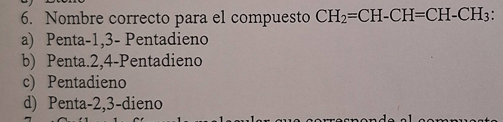 Nombre correcto para el compuesto CH_2=CH-CH=CH-CH_3
a) Penta -1, 3 - Pentadieno
b) Penta. 2, 4 -Pentadieno
c) Pentadieno
d) Penta -2, 3 -dieno