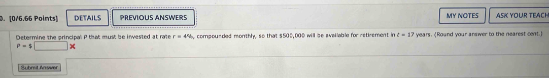 DETAILS PREVIOUS ANSWERS MY NOTES ASK YOUR TEACH 
Determine the principal P that must be invested at rate r=4% , compounded monthly, so that $500,000 will be available for retirement in t=17 years. (Round your answer to the nearest cent.)
P=$□ *
Submit Answer