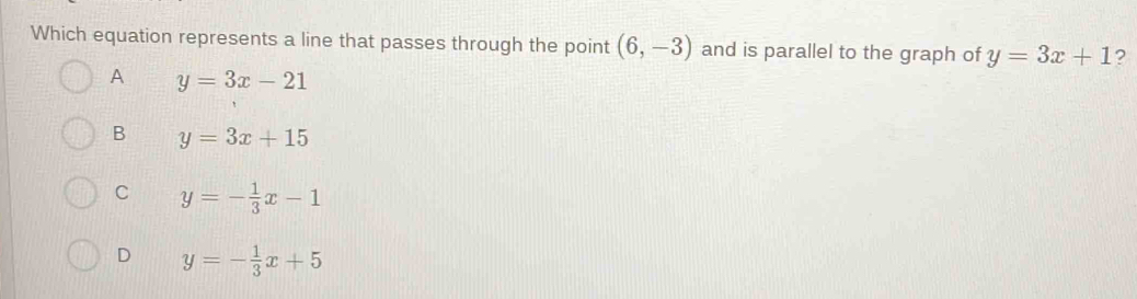 Which equation represents a line that passes through the point (6,-3) and is parallel to the graph of y=3x+1 ?
A y=3x-21
B y=3x+15
C y=- 1/3 x-1
D y=- 1/3 x+5