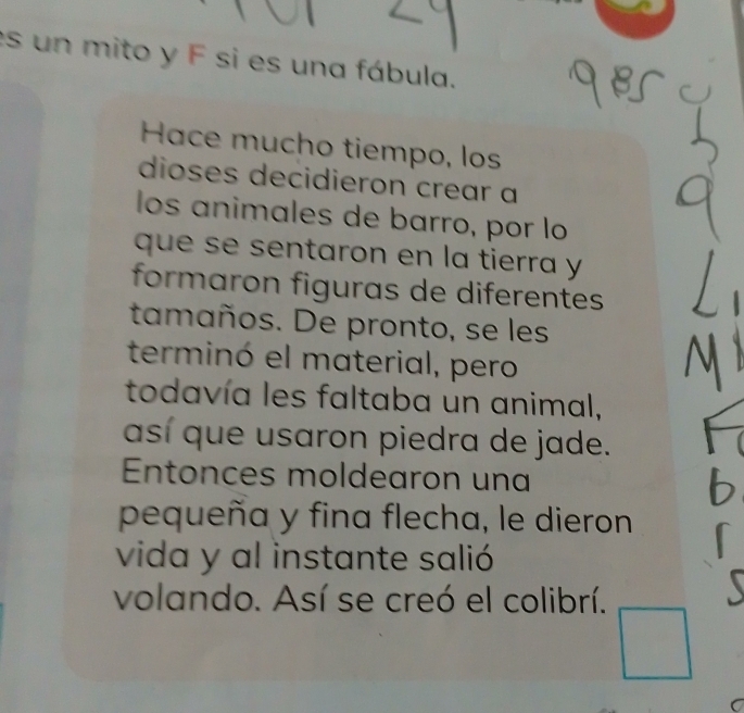 es un mito y F si es una fábula. 
Hace mucho tiempo, los 
dioses decidieron crear a 
los animales de barro, por lo 
que se sentaron en la tierra y 
formaron figuras de diferentes 
tamaños. De pronto, se les 
terminó el material, pero 
todavía les faltaba un animal, 
así que usaron piedra de jade. 
Entonces moldearon una 
pequeña y fina flecha, le dieron 
vida y al instante salió 
volando. Así se creó el colibrí.