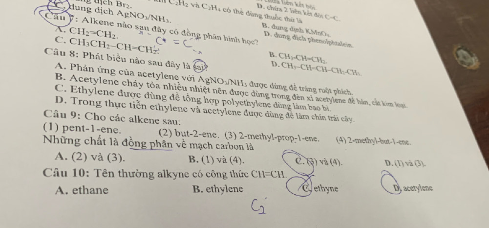 liên kết b ố
D. chứa 2 liên kết đôi
C_2H_2 và C_2H_4 : có thể dùng thuốc thứ là C=C
dung dịch A gNO_3/NH_3. D. dung dịch phenolphtalein
A.
B. dung dịnh KMnO
Cầu V: Alkene nào sau đây có đồng phân hình học?
C. CH_2=CH_2.
CH_3CH_2-CH=CH
B. CH_3-CH=CH_2. 
Câu 8: Phát biểu nào sau đây là sai?
D. CH_3-CH=CH-CH_2-CH_3.
A. Phản ứng của acetylene với / AgNO_3/NH 13 được dùng để tráng ruột phích.
B. Acetylene cháy tỏa nhiều nhiệt nên được dùng trong đên xỉ acetylene để hàn, cắt kim loại
C. Ethylene được dùng đề tổng hợp polyethylene dùng làm bao bì.
D. Trong thực tiễn ethylene và acetylene được dùng đề làm chín trái cây.
Câu 9: Cho các alkene sau:
(1) pent -1 -ene. (2) but -2 -ene. (3) 2 -methyl-prop -1 -ene. (4) 2 -methyl-but -1 -ene.
Những chất là đồng phân về mạch carbon là
A. (2) và (3). B. (1) và (4). C. (3) và (4). D. (1) và (3).
Câu 10: Tên thường alkyne có công thức CHequiv CH.
A. ethane B. ethylene Cethyne D acetylene