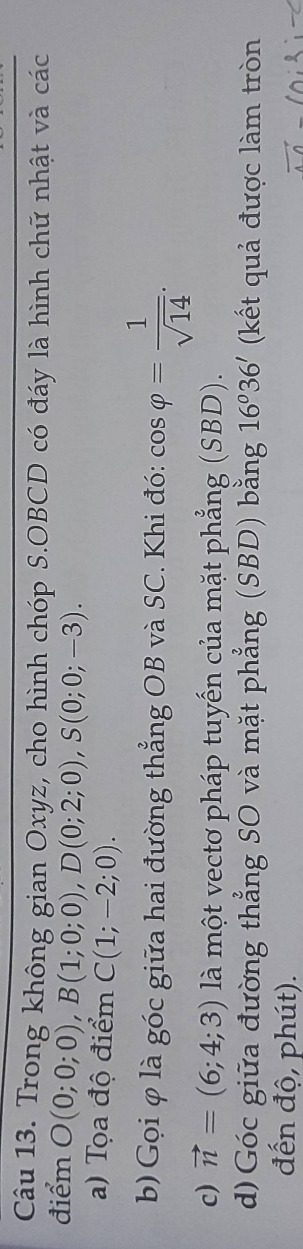 Trong không gian Oxyz, cho hình chóp S.OBCD có đáy là hình chữ nhật và các 
điểm O(0;0;0), B(1;0;0), D(0;2;0), S(0;0;-3). 
a) Tọa độ điểm C(1;-2;0). 
b) Gọi φ là góc giữa hai đường thẳng OB và SC. Khi đó: cos varphi = 1/sqrt(14) . 
c) vector n=(6;4;3) là một vectơ pháp tuyến của mặt phẳng (SBD). 
d)Góc giữa đường thẳng SO và mặt phẳng (SBD) bằng 16°36' (kết quả được làm tròn 
đến độ, phút).