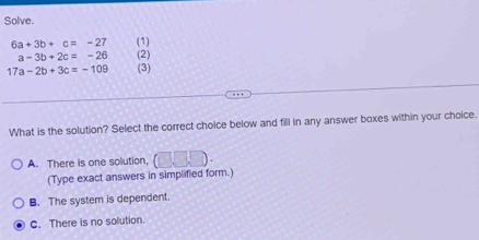 Solve.
6a+3b+c=-27 (1)
a-3b+2c=-26 (2)
17a-2b+3c=-109 (3)
What is the solution? Select the correct choice below and fill in any answer boxes within your choice.
A. There is one solution, (□ ,□ ,□ ). 
(Type exact answers in simplified form.)
B. The system is dependent.
C. There is no solution.