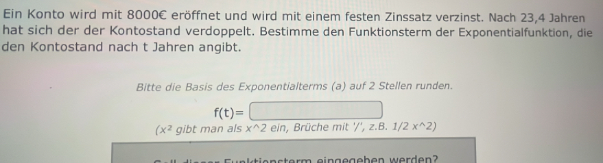 Ein Konto wird mit 8000€ eröffnet und wird mit einem festen Zinssatz verzinst. Nach 23, 4 Jahren 
hat sich der der Kontostand verdoppelt. Bestimme den Funktionsterm der Exponentialfunktion, die 
den Kontostand nach t Jahren angibt. 
Bitte die Basis des Exponentialterms (a) auf 2 Stellen runden.
f(t)=
(x^2 gibt man als x^(wedge)2ein , Brüche mit '/',z.B.1/2x^(wedge)2)
s er m eingegeben werden ?