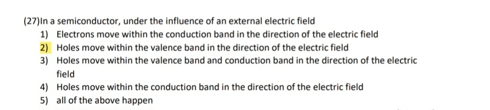 (27)In a semiconductor, under the influence of an external electric field 
1) Electrons move within the conduction band in the direction of the electric field 
2) Holes move within the valence band in the direction of the electric field 
3) Holes move within the valence band and conduction band in the direction of the electric 
field 
4) Holes move within the conduction band in the direction of the electric field 
5) all of the above happen