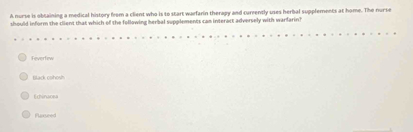 A nurse is obtaining a medical history from a client who is to start warfarin therapy and currently uses herbal supplements at home. The nurse
should inform the client that which of the following herbal supplements can interact adversely with warfarin?
Feverfew
Black cohosh
Echinacea
Flaxseed