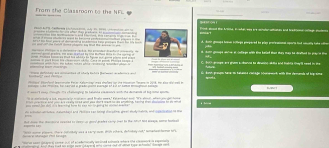 From the Classroom to the NFL =    
      
QUESTION ？
AALO ALTO, Califorria (Acteve3000, July 33, 2018), Universities sim tosimäar? Think about the Article, In what way are scholar-athletes and traditional college students
mae ancdante forlte afer shey enactte. At ac ade ae demdde  
t      ter   t  adend     c ene  nde t      
e of shie stdents wand to become professonal frottes players in the 
o t       hr ware of demaning ac ademce hle prpare them f  lk   b   
and off th haaft Soma players say thad the answer is ye A. Both groups leave collegs prepared to play professional sports but usually take othe
jobs.
r  no n Pos   a efenive fack te, He  ttented Stendond Univererty t
ened good grades, He was craf et by the Buftale Btle in the spring ofB. Both groups arrive at college with the belief that they may be drafted to play in the
r. Phdlcs hmceres thad hs adlry to fgure out came plana and plays
oe n part fn his clasaroom sktta. Case in point: Phecpa baepe  aNiF L
te  m m  n       tos with foms He takes notes whte revewing recorded plays o C. Both groups are given a chance to develop skills and habits they'll need in the
Nlture
"There definitely are simiiarities of study habits (hetween academics and 0. Both groups have to ballance college coursework with the demands of big-time
                       
n e  a ndred teammate Peter Kalambavi was drafted by the Houston Texana in 2016. He also did well in sports.
nollege. Like Philips, he carried a grade-point average of 3.2 or better throughout college. sues
It wesn't easy, though. It's challenging to balance classwork with the demands of big-time sports.
"It is definitely a lot, expecially midterm and finals week," Kalambayl said. "It's about..when you get home
from practice and you are really tired and you don't want to do anything, having that discislice to do what
po csd (t do. It's learning how to say no to going to social events." * Katros
peus As scholar-echletes, Kalambuyi and Phillips can bring discipline, great study habits, and organitation to the
ecents Ly Sut dsee the discipline needed to keep up good grades carry over to the NFL? Not always, some football
Sameral Menañer Añ4 Savi é "With some players, there definitely was a carry-over. With others, definitely not," remarked former NFL
"We've seen (players) come out of acadensically inclined schools where the classwork is especially
challenging. And they had no edge over (players) who came out of other type schools," Savags said.