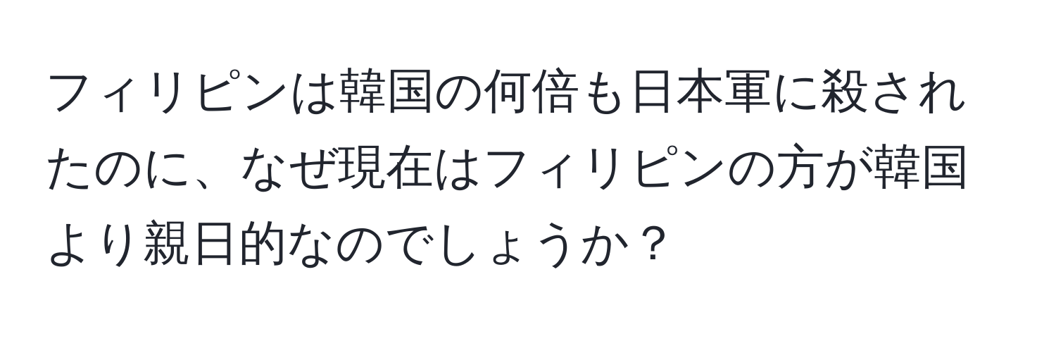 フィリピンは韓国の何倍も日本軍に殺されたのに、なぜ現在はフィリピンの方が韓国より親日的なのでしょうか？