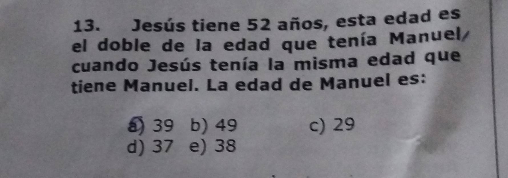 Jesús tiene 52 años, esta edad es
el doble de la edad que tenía Manuel,
cuando Jesús tenía la misma edad que
tiene Manuel. La edad de Manuel es:
39 b) 49 c) 29
d) 37 e) 38