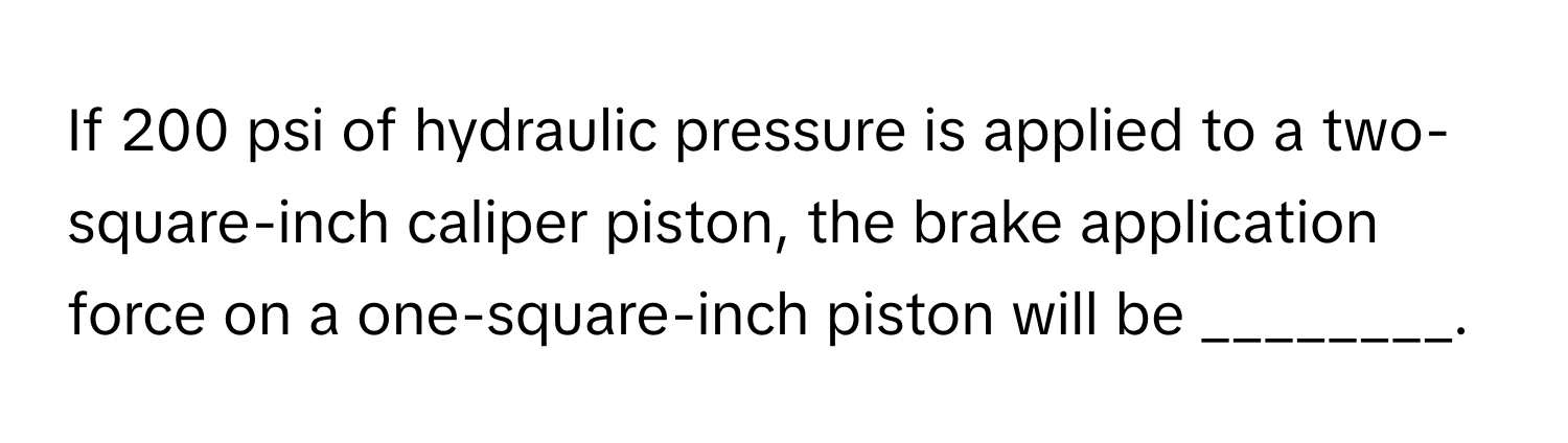 If 200 psi of hydraulic pressure is applied to a two-square-inch caliper piston, the brake application force on a one-square-inch piston will be ________.