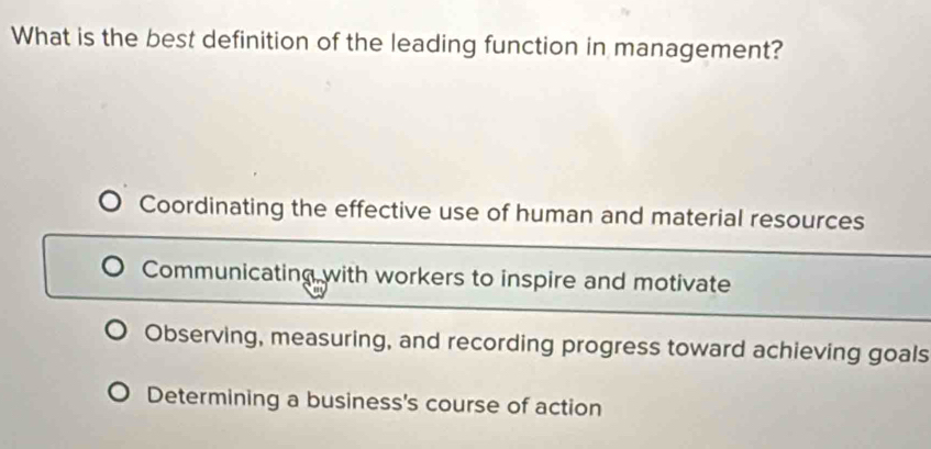 What is the best definition of the leading function in management?
Coordinating the effective use of human and material resources
Communicating with workers to inspire and motivate
Observing, measuring, and recording progress toward achieving goals
Determining a business's course of action