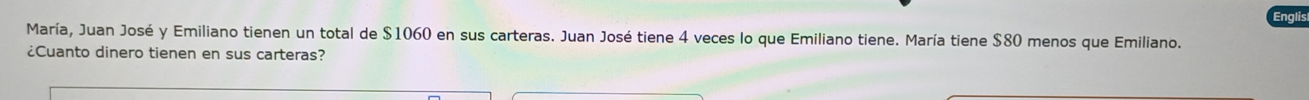 Englis 
María, Juan José y Emiliano tienen un total de $1060 en sus carteras. Juan José tiene 4 veces lo que Emiliano tiene. María tiene $80 menos que Emiliano. 
¿Cuanto dinero tienen en sus carteras?