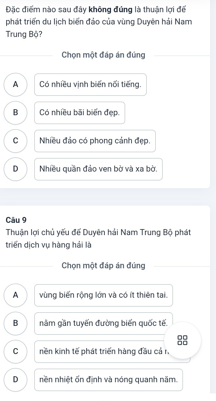 Đặc điểm nào sau đây không đúng là thuận lợi để
phát triển du lịch biển đảo của vùng Duyên hải Nam
Trung Bộ?
Chọn một đáp án đúng
A Có nhiều vịnh biển nổi tiếng.
B Có nhiều bãi biển đẹp.
C Nhiều đảo có phong cảnh đẹp.
D Nhiều quần đảo ven bờ và xa bờ.
Câu 9
Thuận lợi chủ yếu để Duyên hải Nam Trung Bộ phát
triển dịch vụ hàng hải là
Chọn một đáp án đúng
A vùng biển rộng lớn và có ít thiên tai.
B nằm gần tuyến đường biển quốc tế.
C nền kinh tế phát triển hàng đầu cả n
D nền nhiệt ổn định và nóng quanh năm.