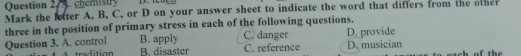 chemistry
Mark the letter A, B, C, or D on your answer sheet to indicate the word that differs from the other
three in the position of primary stress in each of the following questions.
C. danger
Question 3. A. control B. apply D. provide
tra dition B. disaster C. reference D. musician