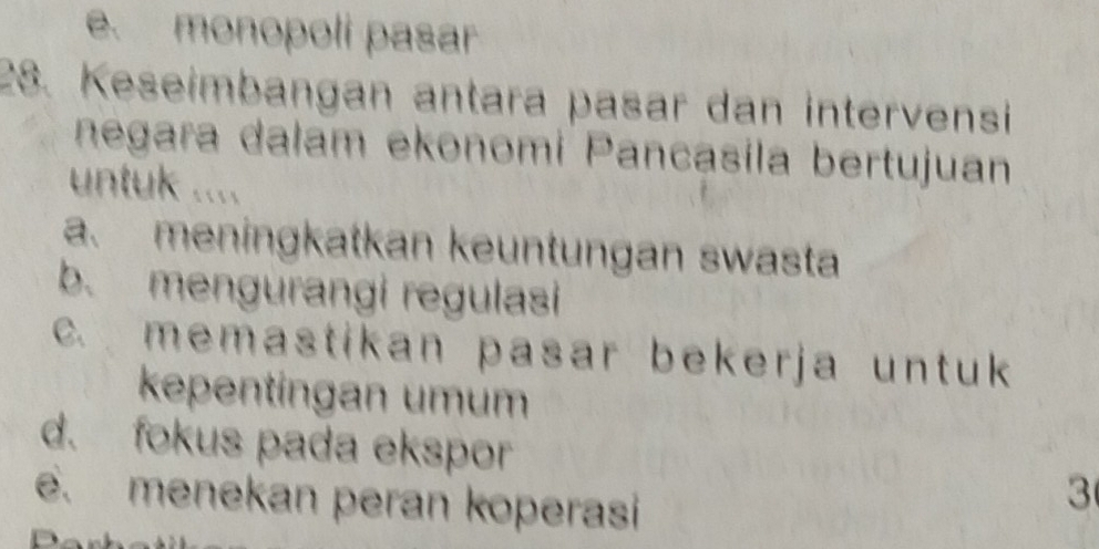 e. monopoli pasar
28. Keseimbangan antara pasar dan intervensi
negara dalam ekonomi Pancasila bertujuan
untuk ....
a. meningkatkan keuntungan swasta
b. mengurangi regulasi
c. memastikan pasar beker ja unt uk 
kepentingan umum
d. fokus pada ekspor
e. menekan peran koperasi
3