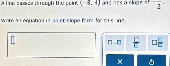 A line passes through the point (-8,4) and has a slope of^-overline 2^((·) 
Write an equation in point-slope form for this line.
□ =□ frac □)□  □  □ /□  
×