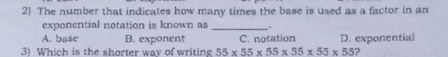 The number that indicates how many times the base is used as a factor in an
exponential notation is known as_
.
A. base B. exponent C. notation D. exponential
3) Which is the shorter way of writing 55* 55* 55* 55* 55* 55 ?