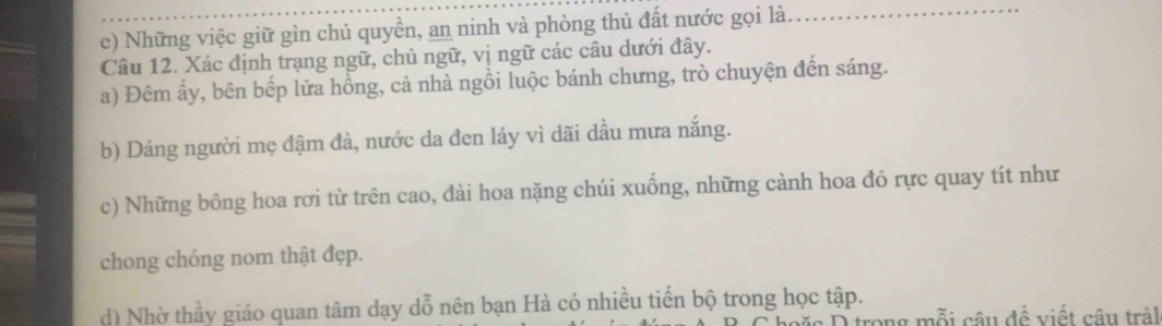 Những việc giữ gìn chủ quyền, an ninh và phòng thủ đất nước gọi là._ 
Câu 12. Xác định trạng ngữ, chủ ngữ, vị ngữ các câu dưới đây. 
a) Đêm ấy, bên bếp lửa hồng, cả nhà ngồi luộc bánh chưng, trò chuyện đến sáng. 
b) Dáng người mẹ đậm đà, nước da đen láy vì dãi dầu mưa nắng. 
c) Những bông hoa rơi từ trên cao, đài hoa nặng chúi xuống, những cành hoa đỏ rực quay tít như 
chong chóng nom thật đẹp. 
d) Nhờ thầy giáo quan tâm dạy dỗ nên bạn Hà có nhiều tiến bộ trong học tập. 
n mỗi câu đề viết câu trảl