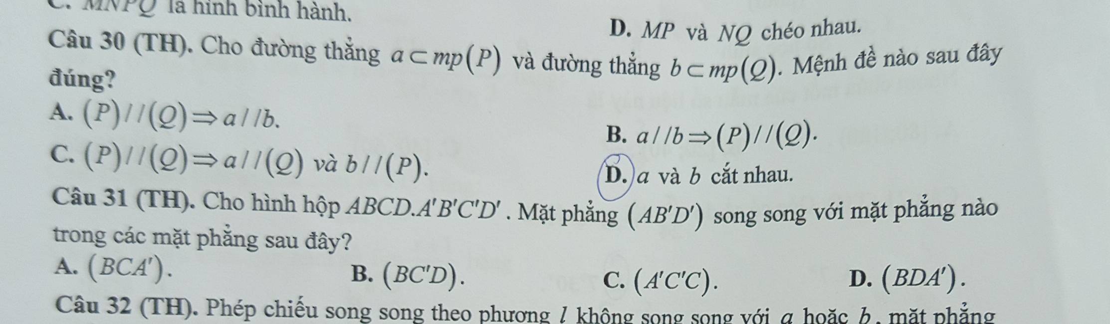 MNPQ là hình bình hành.
D. MP và NQ chéo nhau.
Câu 30 (TH). Cho đường thẳng a⊂ mp(P) và đường thẳng b⊂ mp(Q). Mệnh đề nào sau đây
đúng?
A. (P)//(Q)Rightarrow a//b. B. a//bRightarrow (P)//(Q).
C. (P)//(Q)Rightarrow a//(Q) và b//(P).
D. a và b cắt nhau.
Câu 31 (TH). Cho hình hộp ABCD. A'B'C'D'. Mặt phẳng (AB'D') song song với mặt phẳng nào
trong các mặt phẳng sau đây?
A. (BCA').
B. (BC'D). C. (A'C'C). D. (BDA'). 
Câu 32 (TH). Phép chiếu song song theo phương / không song song với a hoặc 6, mặt phẳng