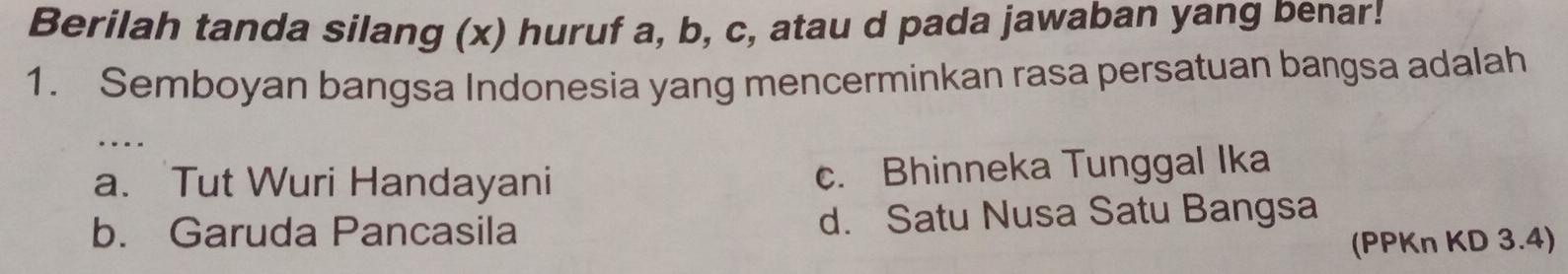 Berilah tanda silang (x) huruf a, b, c, atau d pada jawaban yang benar!
1. Semboyan bangsa Indonesia yang mencerminkan rasa persatuan bangsa adalah
a. Tut Wuri Handayani c. Bhinneka Tunggal Ika
b. Garuda Pancasila d. Satu Nusa Satu Bangsa
(PPKn KD 3.4)