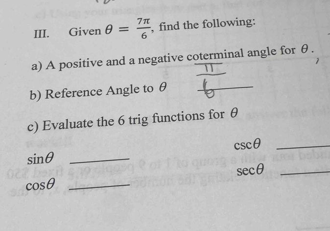 Given θ = 7π /6  , find the following: 
a) A positive and a negative coterminal angle for θ. 
_ 
b) Reference Angle to θ _ 
c) Evaluate the 6 trig functions for θ
csc θ _
sin θ _
sec θ _
cos θ _