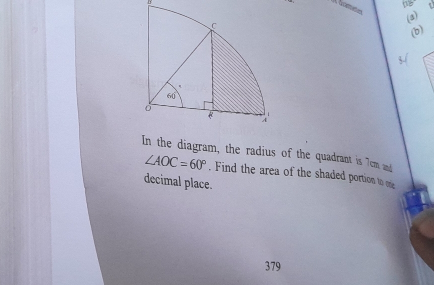 1g
I diamenten
(a)
(b)
In the diagram, the radius of the quadrant is 7cm and
∠ AOC=60°. Find the area of the shaded portion to one
decimal place.
379