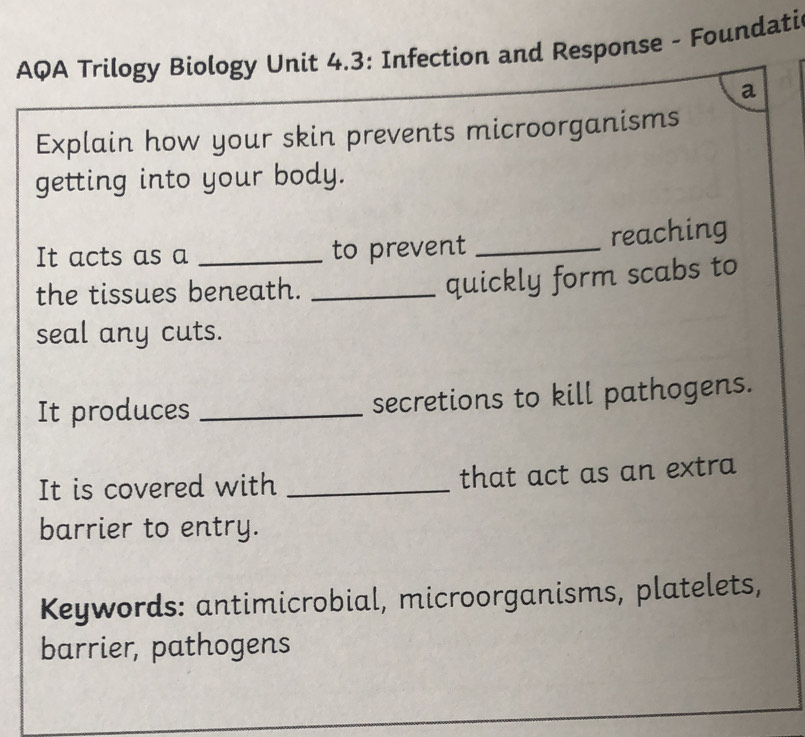 AQA Trilogy Biology Unit 4.3: Infection and Response - Foundati 
a 
Explain how your skin prevents microorganisms 
getting into your body. 
It acts as a _to prevent _reaching 
the tissues beneath._ 
quickly form scabs to 
seal any cuts. 
It produces _secretions to kill pathogens. 
It is covered with _that act as an extra 
barrier to entry. 
Keywords: antimicrobial, microorganisms, platelets, 
barrier, pathogens