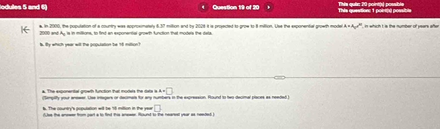 lodules 5 and 6) Question 19 of 20 This quiz: 20 point(s) possible
This question: 1 point(s) possible
a. In 2000, the population of a country was approximately 6.37 million and by 2028 it is projected to grow to 8 million. Use the exponential growth model A=A_0e^(kt) in which t is the number of years after
2000 and A_0 is in millions, to find an exponential growth function that models the data.
b. By which year will the population be 16 million?
a. The exponential growth function that models the data is A=□
(Simpiify your answer. Use intagers or decimals for any numbers in the expression. Round to two decimal places as needed.)
b. The country's population will be 18 million in the year □
(Use the answer from part a to find this answer. Round to the nearest year as needed.)