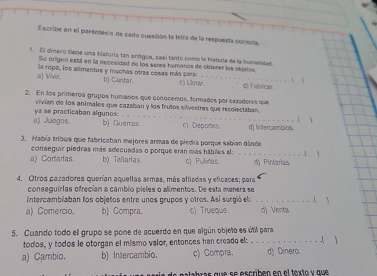 Escribe en el paréntesis de cada cuestión la letra de la respuesta correcta.
1. El dinero tiene una historia tan antigua, casi tanto como la historia de la humanidad.
Su origen está en la necesidad de los seres humanos de obtener los objetos,
la ropa, los alimentos y muchas otras cosas más para: Y
- (
a) Vivir. b) Cantar. c) Llorar._ d) Fabricar.
2. En los primeros grupos humanos que conocemos, formados por cazadores que
vivían de los animales que cazaban y los frutos silvestres que recolectaban,
ya se practicaban algunos:_
.( 
a) Juegos. b) Guerras. c) Deportes. d) Intercambios.
3. Había tribus que fabricaban mejores armas de piedra porque sabían dónde
conseguir piedras más adecuadas o porque eran más hábiles al: _.( )
a) Cortarlas. b) Tallarlas. c) Pulirlas. d) Pintarlas.
4. Otros cazadores querían aquellas armas, más afiladas y eficaces; para
conseguirlas ofrecían a cambio pieles o alimentos. De esta manera se
intercambiaban los objetos entre unos grupos y otros. Así surgió el:_
. . (
a) Comercio. b) Compra. c) Trueque. d) Venta.
5. Cuando todo el grupo se pone de acuerdo en que algún objeto es útil para
todos,' y todos le otorgan el mismo valor, entonces han creado el: . . . . . . . . . . . . . .( 
a) Cambio. b) Intercambio. c) Compra.
d) Dinero.
labra s que se escriben en el texto y que