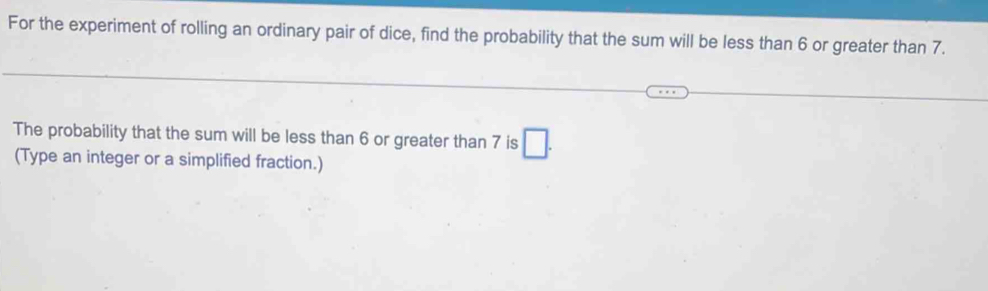 For the experiment of rolling an ordinary pair of dice, find the probability that the sum will be less than 6 or greater than 7. 
The probability that the sum will be less than 6 or greater than 7 is □ . 
(Type an integer or a simplified fraction.)