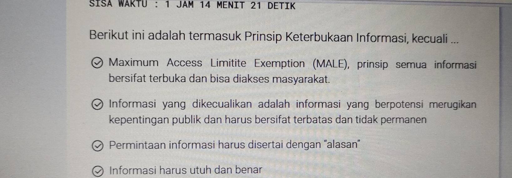 SİSA WAKTU : 1 JAM 14 MENIT 21 DETIK
Berikut ini adalah termasuk Prinsip Keterbukaan Informasi, kecuali ...
Maximum Access Limitite Exemption (MALE), prinsip semua informasi
bersifat terbuka dan bisa diakses masyarakat.
Informasi yang dikecualikan adalah informasi yang berpotensi merugikan
kepentingan publik dan harus bersifat terbatas dan tidak permanen
Permintaan informasi harus disertai dengan “alasan”
Informasi harus utuh dan benar