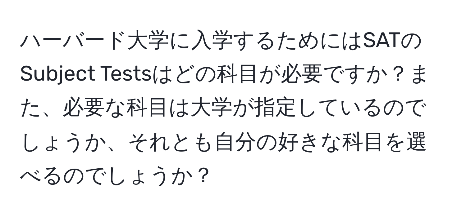 ハーバード大学に入学するためにはSATのSubject Testsはどの科目が必要ですか？また、必要な科目は大学が指定しているのでしょうか、それとも自分の好きな科目を選べるのでしょうか？