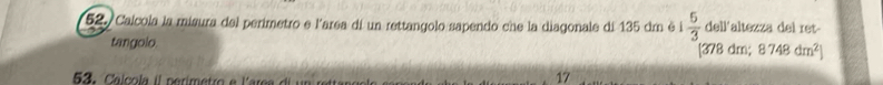 Calcola la misura del perimetro e l'area dí un rettangolo sapendo che la diagonale di 135 dr è i  5/3  dell'altezza del ret- 
tangolo.
[378 dm; 8748dm^2]
53 . Calcola il nerimetro e l'area di un reta 
17