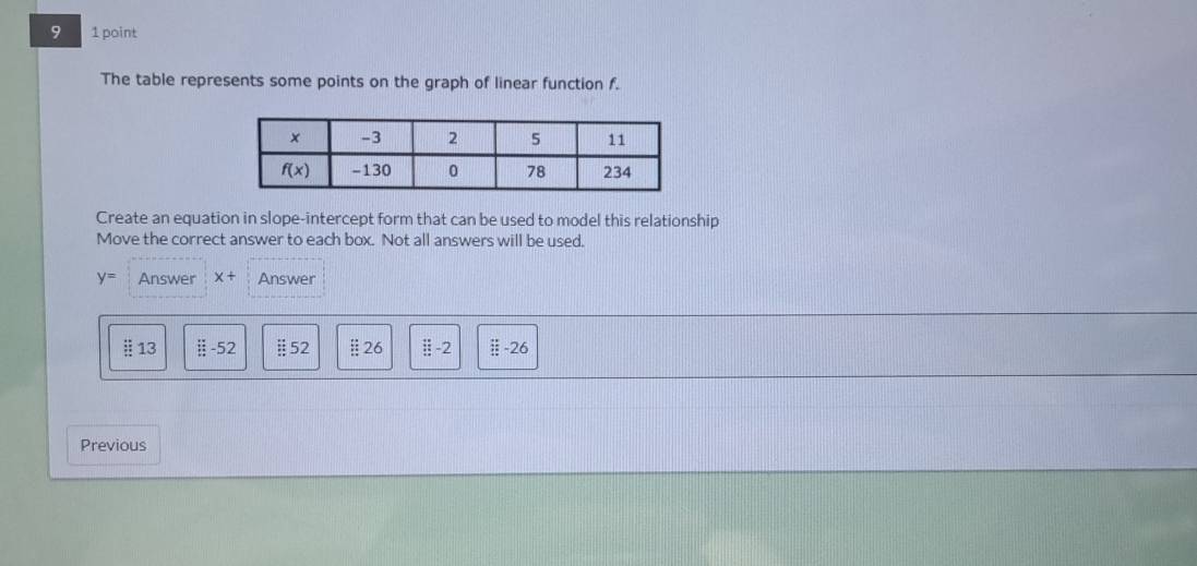 9 1 point
The table represents some points on the graph of linear function f.
Create an equation in slope-intercept form that can be used to model this relationship
Move the correct answer to each box. Not all answers will be used.
y= Answer x+ Answer
§ 13 ::-52 §52 §26 / -26
Previous