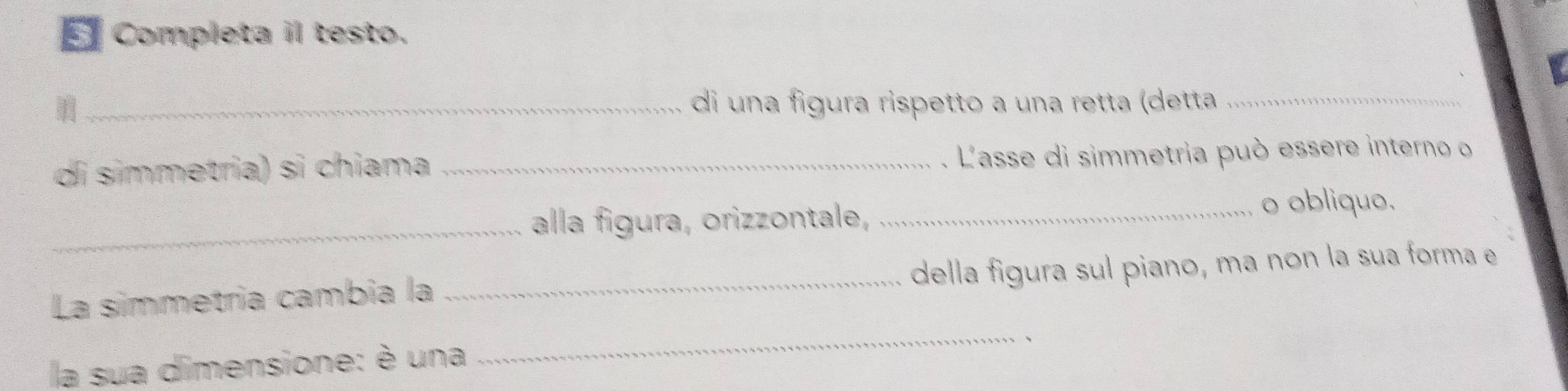 Completa il testo. 
_di una figura rispetto a una retta (detta_ 
di símmetria) si chiama _. L'asse di simmetria può essere interno o 
_alla figura, orizzontale, 
_o obliquo. 
La simmetria cambia la_ della figura sul piano, ma non la sua forma e 
la sua dimensione: è una 
_ 
、