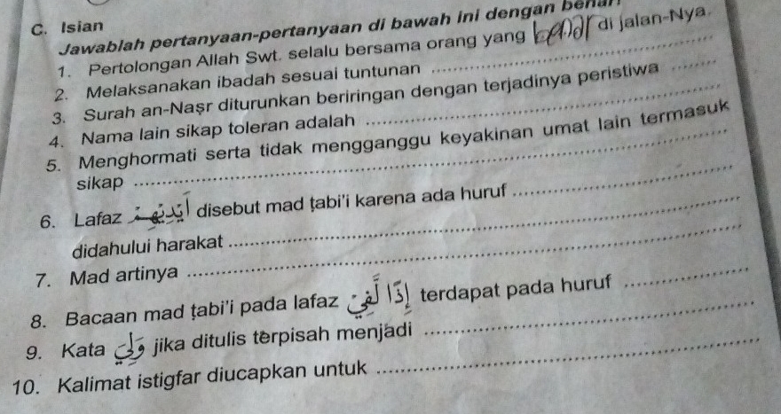 Isian 
di jalan-Nya 
Jawablah pertanyaan-pertanyaan di bawa h i i den gan en 
1. Pertolongan Allah Swt. selalu bersama orang yang 
2. Melaksanakan ibadah sesuai tuntunan 
3. Surah an-Naşr diturunkan beriringan dengan terjadinya peristiwa 
_ 
4. Nama lain sikap toleran adalah 
5. Menghormati serta tidak mengganggu keyakinan umat lain termasuk 
sikap 
_ 
_ 
6. Lafaz disebut mad ṭabi'i karena ada huruf 
didahului harakat 
7. Mad artinya 
8. Bacaan mad țabi'i pada lafaz terdapat pada huruf 
_ 
9. Kata jika ditulis terpisah menjadi 
10. Kalimat istigfar diucapkan untuk