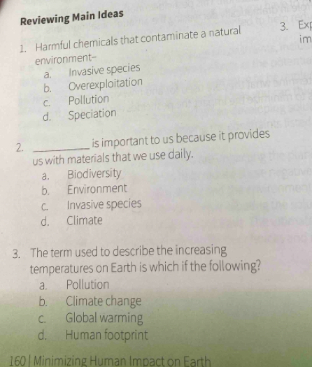 Reviewing Main Ideas
1. Harmful chemicals that contaminate a natural 3. Exp
im
environment--
a. Invasive species
b. Overexploitation
c. Pollution
d. Speciation
2. _is important to us because it provides
us with materials that we use daily.
a. Biodiversity
b. Environment
c. Invasive species
d. Climate
3. The term used to describe the increasing
temperatures on Earth is which if the following?
a. Pollution
b. Climate change
c. Global warming
d. Human footprint
160 | Minimizing Human Impact on Earth