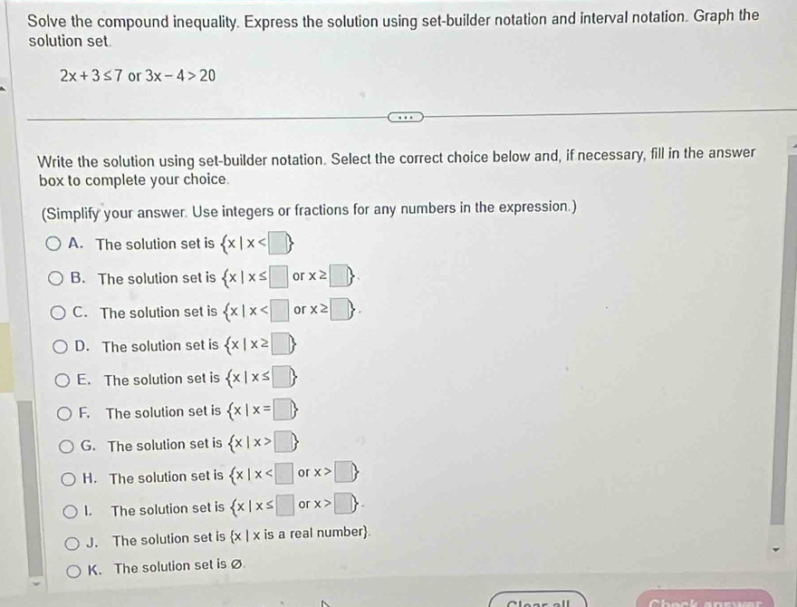 Solve the compound inequality. Express the solution using set-builder notation and interval notation. Graph the
solution set
2x+3≤ 7 or 3x-4>20
Write the solution using set-builder notation. Select the correct choice below and, if necessary, fill in the answer
box to complete your choice.
(Simplify your answer. Use integers or fractions for any numbers in the expression.)
A. The solution set is  x|x
B. The solution set is  x|x≤ □ o x≥slant □ 
C. The solution set is  x|x or x≥ □. 
D. The solution set is  x|x≥ □ 
E. The solution set is  x|x≤ □ 
F. The solution set is  x|x=□ 
G. The solution set is  x|x>□ 
H. The solution set is  x|x or x>□ 
I. The solution set is  x|x≤ □ or x>□ .
J. The solution set is  x|> is a real number
K. The solution set isØ