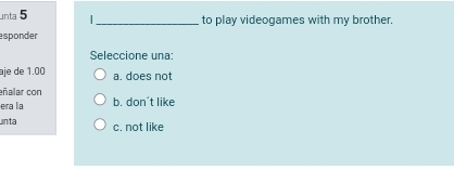 unta 5 |_ to play videogames with my brother.
esponder
Seleccione una:
aje de 1.00 a. does not
añalar con
era la b. don't like
inta c. not like