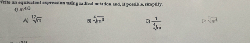 Write an equivalent expression using radical notation and, if possible, simplify.
4) m^(4/3)
A) sqrt[12](m) sqrt[4](m^3) beginarrayr 2 14encloselongdiv m^4endarray
B)
C)  1/sqrt[4](m) 