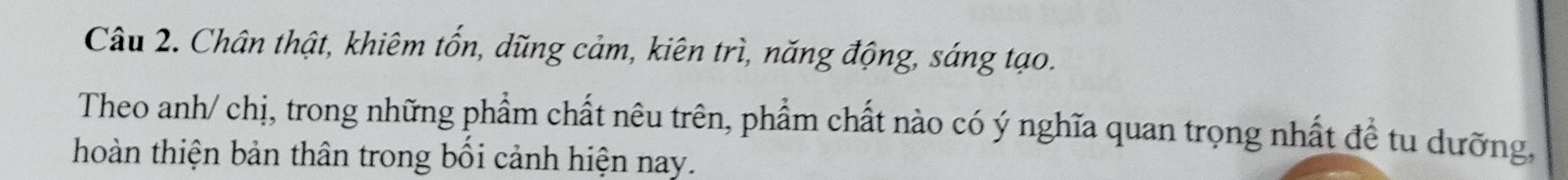 Chân thật, khiêm tốn, dũng cảm, kiên trì, năng động, sáng tạo. 
Theo anh/ chị, trong những phẩm chất nêu trên, phẩm chất nào có ý nghĩa quan trọng nhất đề tu dưỡng, 
hoàn thiện bản thân trong bối cảnh hiện nay.