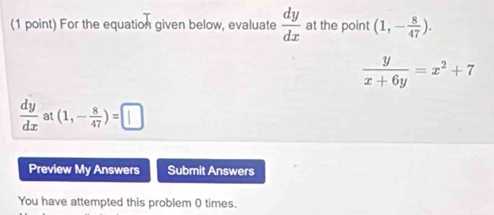 For the equation given below, evaluate  dy/dx  at the point (1,- 8/47 ).
 y/x+6y =x^2+7
 dy/dx  at (1,- 8/47 )=□
Preview My Answers Submit Answers 
You have attempted this problem 0 times.