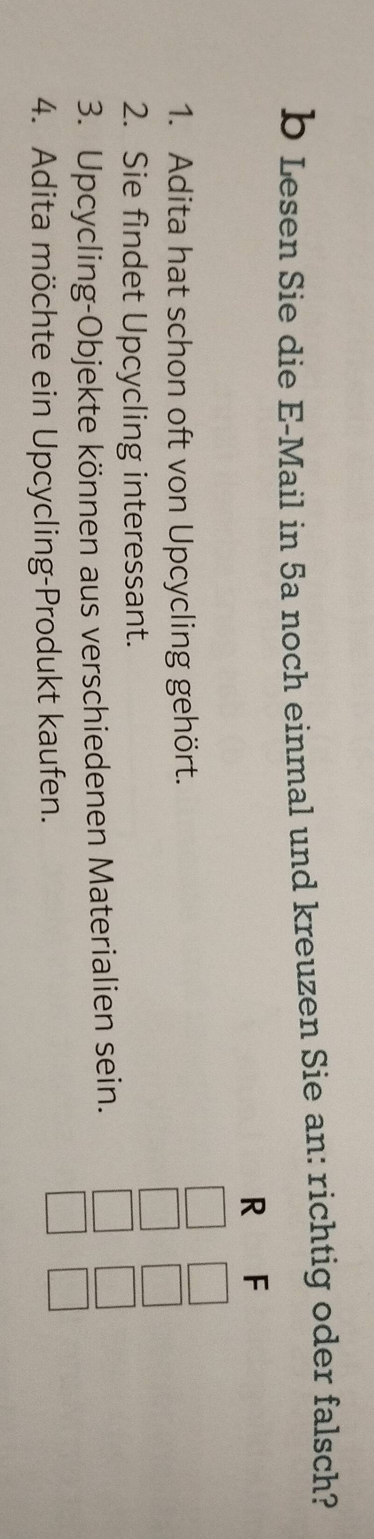 Lesen Sie die E-Mail in 5a noch einmal und kreuzen Sie an: richtig oder falsch? 
R F 
1. Adita hat schon oft von Upcycling gehört. 
2. Sie findet Upcycling interessant. 
3. Upcycling-Objekte können aus verschiedenen Materialien sein. 
4. Adita möchte ein Upcycling-Produkt kaufen.