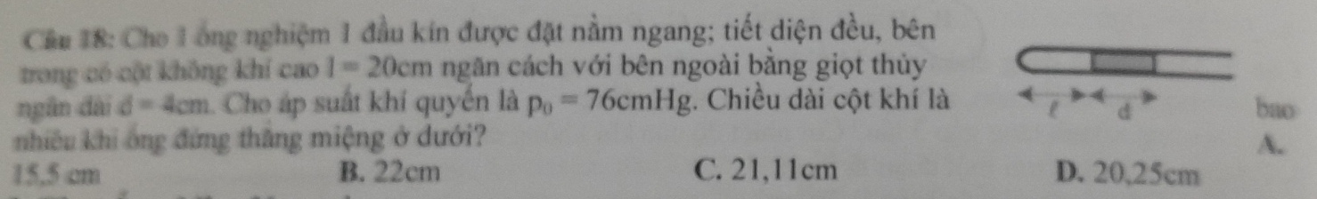 Cầu 18: Cho 1ong nghiệm 1 đầu kín được đặt nằm ngang; tiết diện đều, bên
trong có cột không khí cao I=20cm ngăn cách với bên ngoài bằng giọt thủy
4
ngân dài d=4cm 1. Cho áp suất khí quyển là p_0=76cmHg. Chiều dài cột khí là bao
l d
nhiêu khi ông đứng thăng miệng ở dưới? A.
15.5 cm B. 22cm C. 21,11cm D. 20,25cm