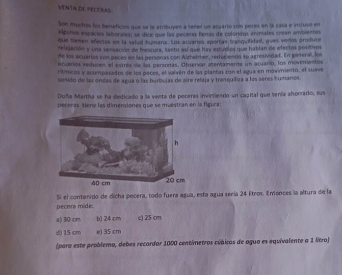 VENTA DE PECERAS:
Son muchos los beneficios que se le atribuyen a tener un acuario con peces en la casa e incluso en
algunos espacios laborales; se dice que las peceras Ilenas de coloridos animales crean ambientes
que tienen efectos en la salud humana. Los acuarios aportan tranquilidad, pues verlos produce
relajación y una sensación de frescura, tanto así que hay estudios que hablan de efectos positivos
de los acuarios con peces en las personas con Alzheimer, reduciendo su agresividad. En general, los
acuarios reducen el estrés de las personas. Observar atentamente un acuario, los movimientos
rítmicos y acompasados de los peces, el vaivén de las plantas con el agua en movimiento, el suave
sonido de las ondas de agua o las burbujas de aire relaja y tranquiliza a los seres humanos.
Doña Martha se ha dedicado a la venta de peceras invirtiendo un capital que tenía ahorrado, sus
peceras tiene las dimensiones que se muestran en la figura:
Si el contenido de dicha pecera, todo fuera agua, esta agua sería 24 litros. Entonces la altura de la
pecera mide:
a) 30 cm b) 24 cm c) 25 cm
d) 15 cm e) 35 cm
(para este problema, debes recordar 1000 centímetros cúbicos de agua es equivalente a 1 litro)