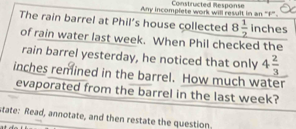 Constructed Response 
Any incomplete work will result in an “F”. 
The rain barrel at Phil’s house collected 8 1/2  inches
of rain water last week. When Phil checked the 
rain barrel yesterday, he noticed that only 4 2/3 
inches remined in the barrel. How much water 
evaporated from the barrel in the last week? 
state: Read, annotate, and then restate the question.