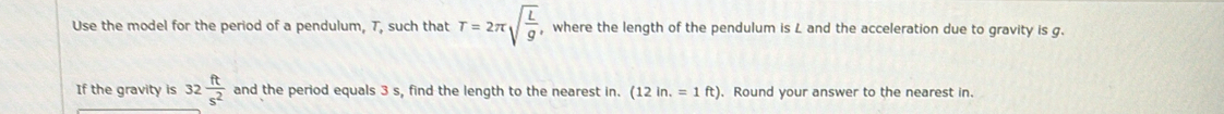Use the model for the period of a pendulum, T, such that T=2π sqrt(frac L)g , where the length of the pendulum is L and the acceleration due to gravity is g. 
If the gravity is 32 ft/s^2  and the period equals 3 s, find the length to the nearest in. (12in.=1ft) , Round your answer to the nearest in.