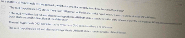 In a statistical hypothesis testing scenario, which statement accurately describes a two-tailed hypothesis?
The null hypothesis (HO) states there is no difference, while the alternative hypothesis (AH) asserts a specific direction of the difference
both state a specifc direction of the difference".
"The null hypothesis (HO) and alternative hypothesis (AH) both state a specifc direction of the difference'' and ''The null hypothesis (HD) and altem
The null hypothesis (H0) and alternative hypothesis (AH) both state there is no difference.
The null hypothesis (HO) and alternative hypothesis (AH) both state a specifc direction of the difference.